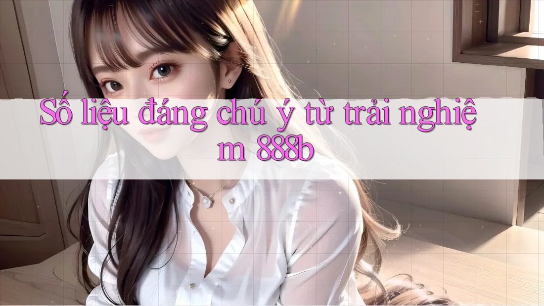 Số liệu đáng chú ý từ trải nghiệm 888b