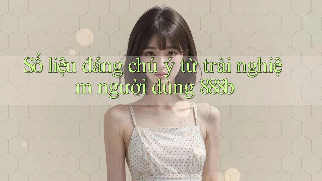 Số liệu đáng chú ý từ trải nghiệm người dùng 888b Số liệu đáng chú ý từ trải nghiệm người dùng 888b