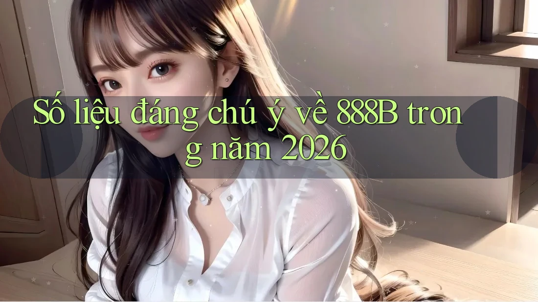 Số liệu đáng chú ý về 888B trong năm 2026 Số liệu đáng chú ý về 888B trong năm 2026