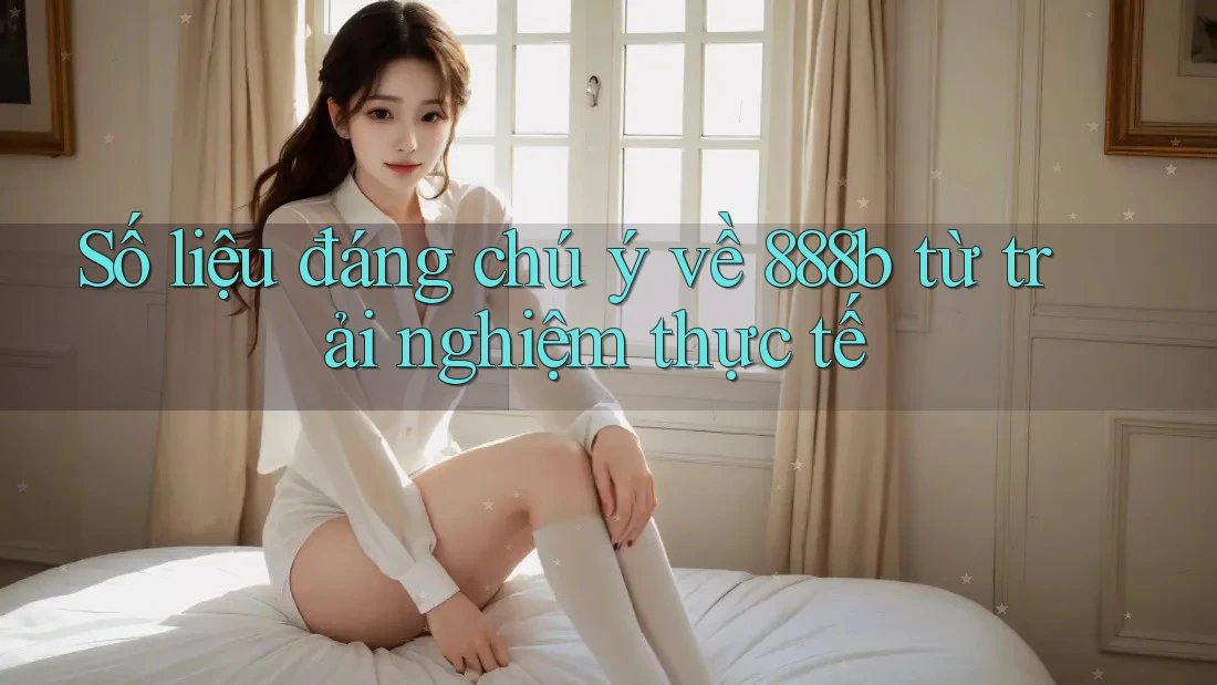 Số liệu đáng chú ý về 888b từ trải nghiệm thực tế