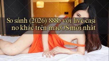 So sánh (2026) 888b với live casino khác trên macOS mới nhất