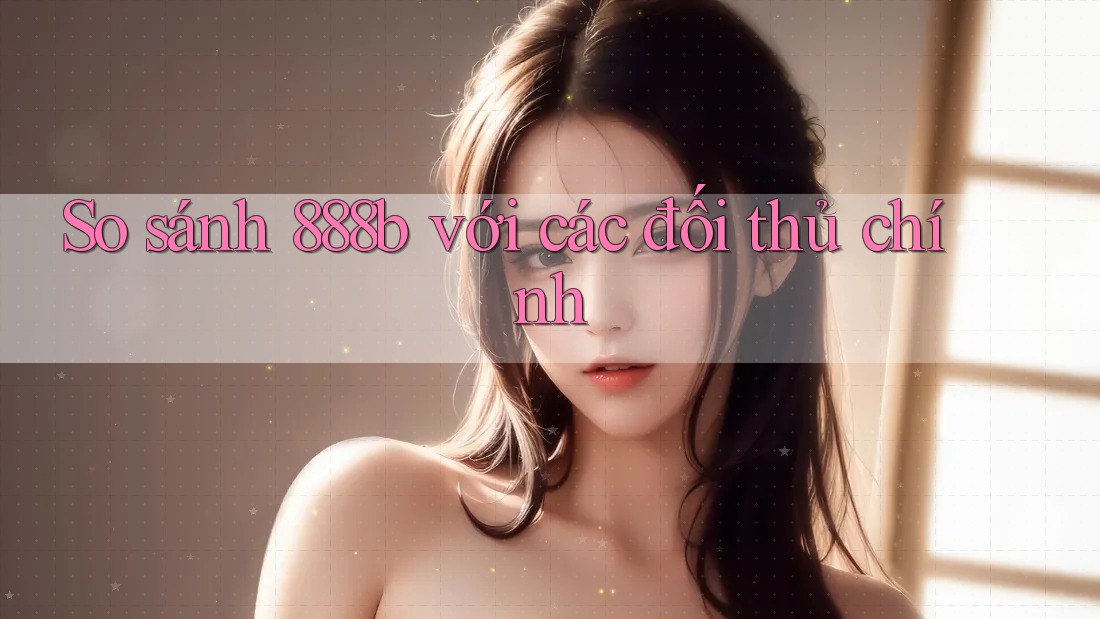 So sánh 888b với các đối thủ chính So sánh 888b với các đối thủ chính
