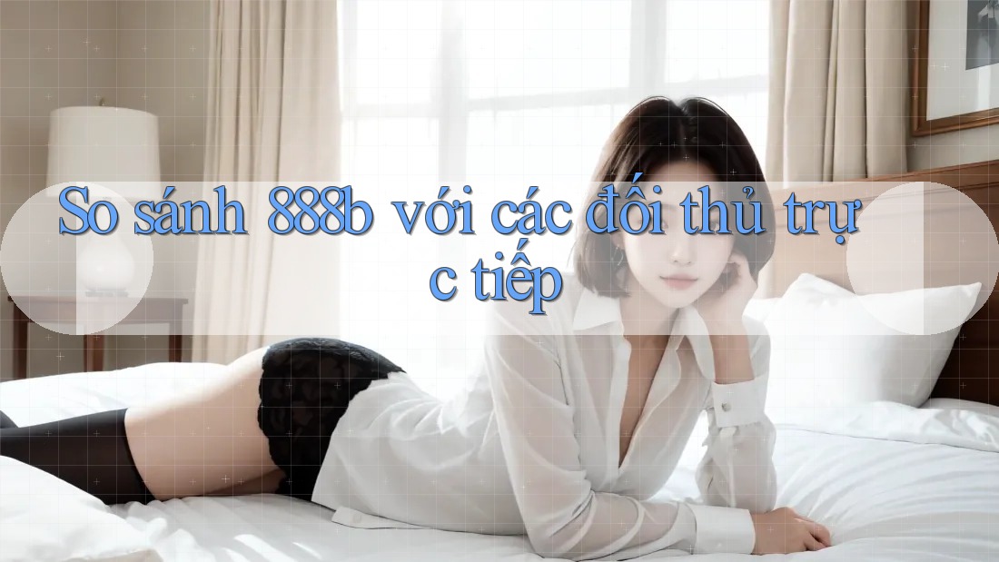 So sánh 888b với các đối thủ trực tiếp So sánh 888b với các đối thủ trực tiếp