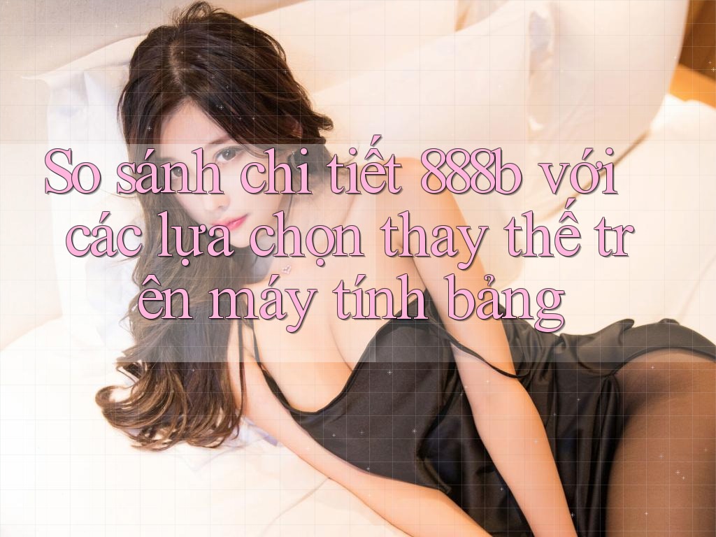 So sánh chi tiết 888b với các lựa chọn thay thế trên máy tính bảng