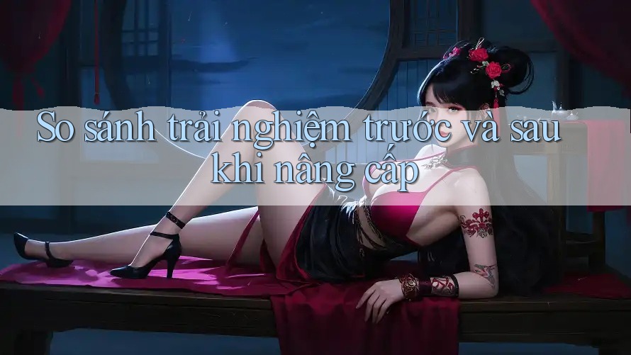 So sánh trải nghiệm trước và sau khi nâng cấp