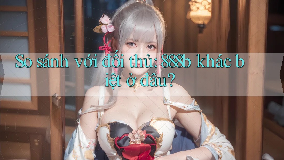 So sánh với đối thủ: 888b khác biệt ở đâu?