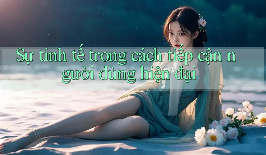 Sự tinh tế trong cách tiếp cận người dùng hiện đại