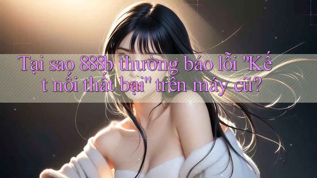 Tại sao 888b thường báo lỗi “Kết nối thất bại” trên máy cũ?