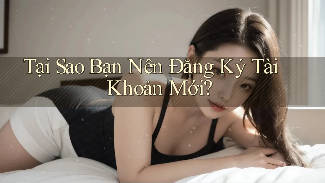Tại Sao Bạn Nên Đăng Ký Tài Khoản Mới?