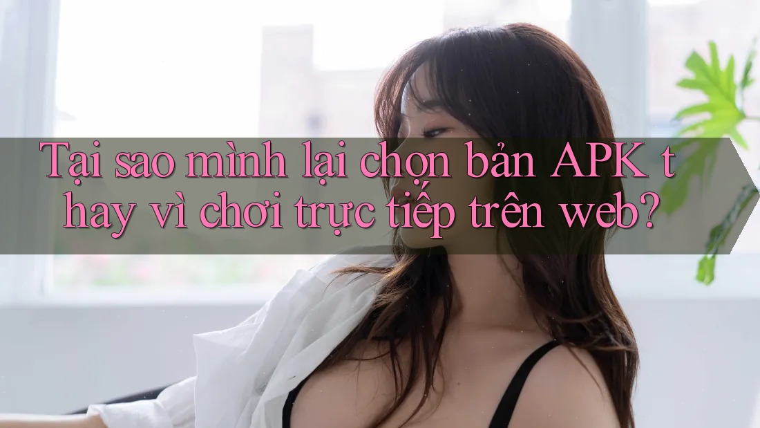 Tại sao mình lại chọn bản APK thay vì chơi trực tiếp trên web? Tại sao mình lại chọn bản APK thay vì chơi trực tiếp trên web?