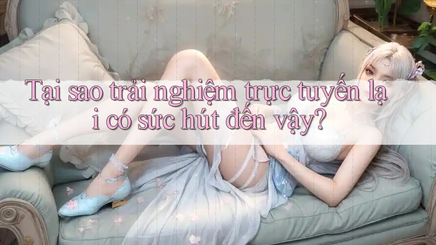 Tại sao trải nghiệm trực tuyến lại có sức hút đến vậy?