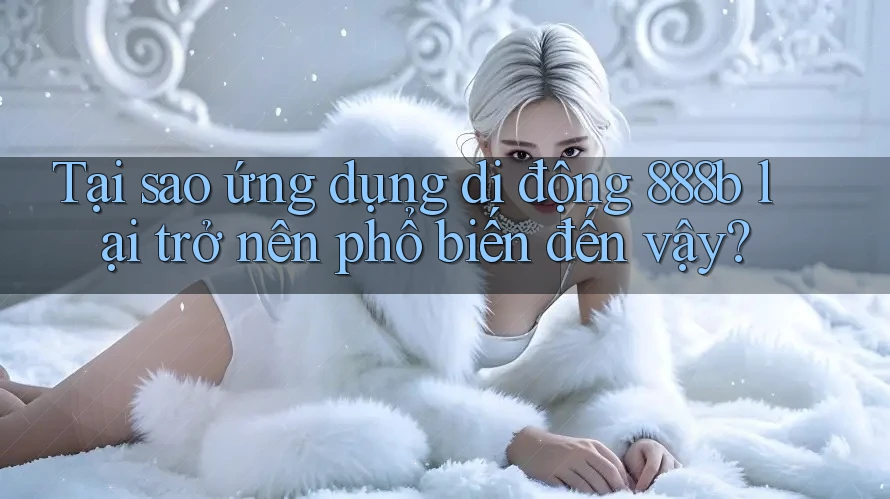 Tại sao ứng dụng di động 888b lại trở nên phổ biến đến vậy?