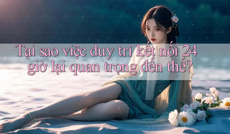 Tại sao việc duy trì kết nối 24 giờ lại quan trọng đến thế? Tại sao việc duy trì kết nối 24 giờ lại quan trọng đến thế?