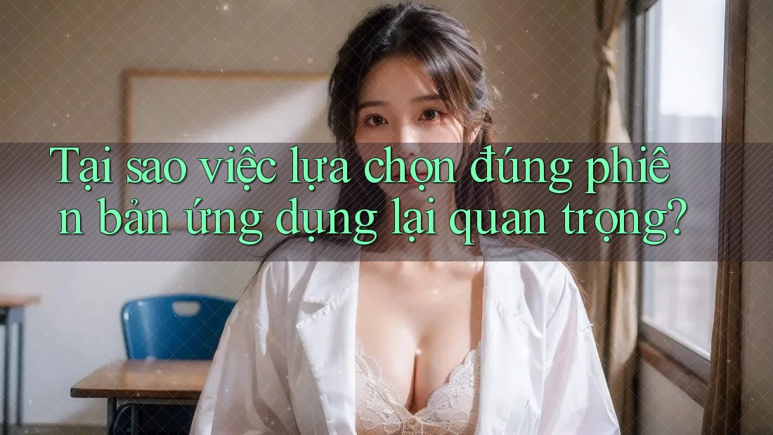 Tại sao việc lựa chọn đúng phiên bản ứng dụng lại quan trọng?