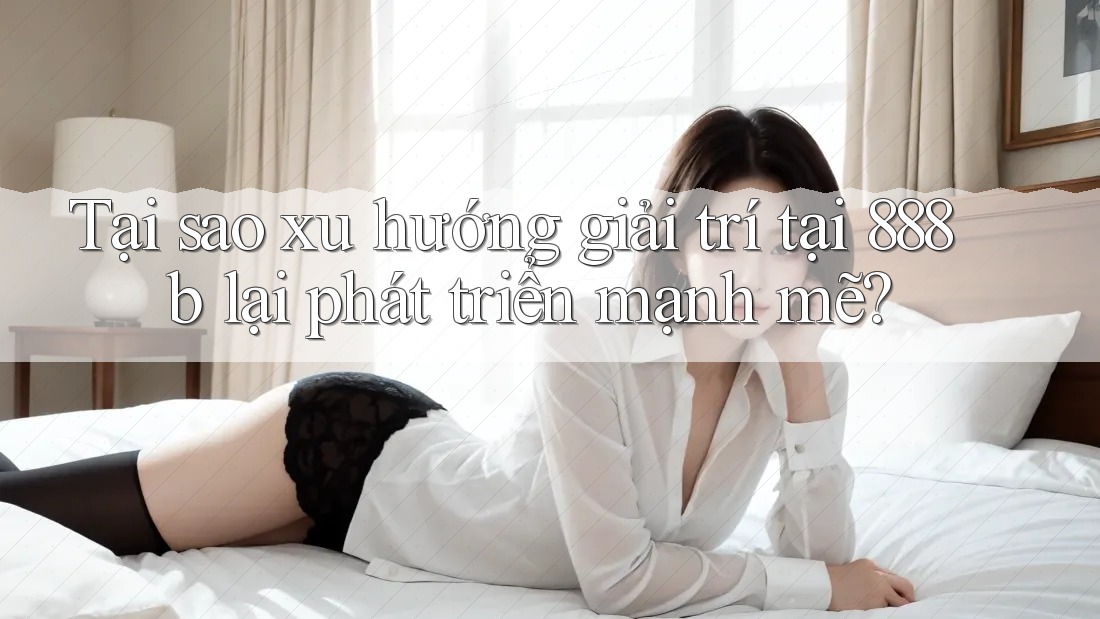 Tại sao xu hướng giải trí tại 888b lại phát triển mạnh mẽ?