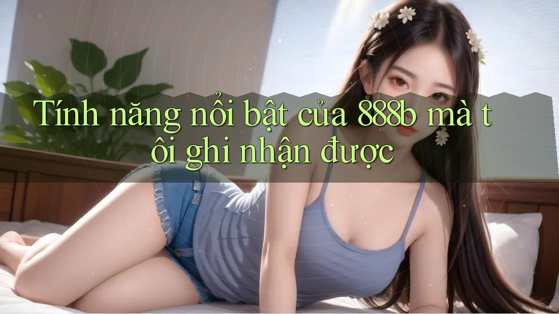 Tính năng nổi bật của 888b mà tôi ghi nhận được Tính năng nổi bật của 888b mà tôi ghi nhận được