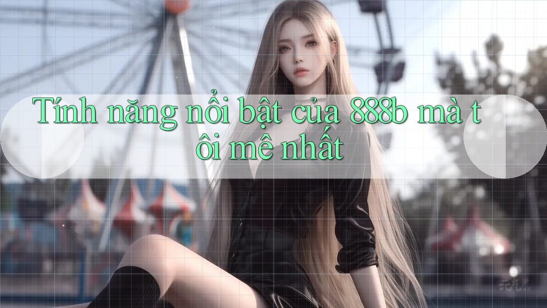 Tính năng nổi bật của 888b mà tôi mê nhất