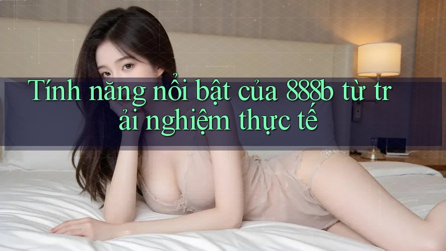 Tính năng nổi bật của 888b từ trải nghiệm thực tế