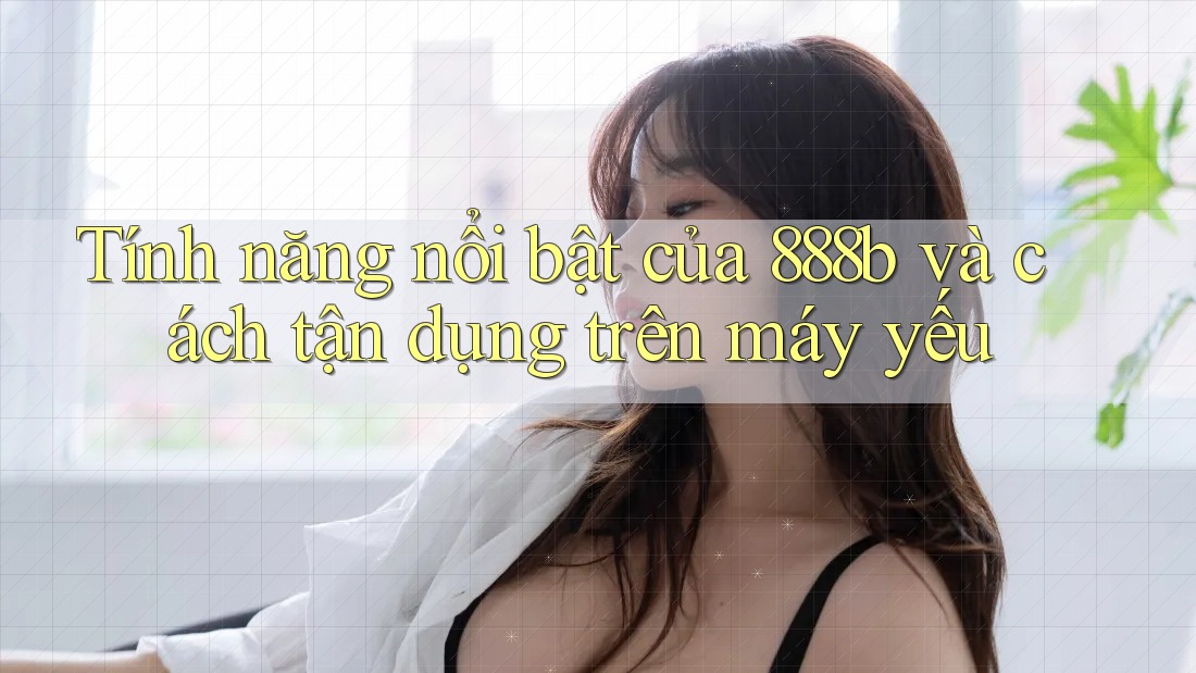 Tính năng nổi bật của 888b và cách tận dụng trên máy yếu