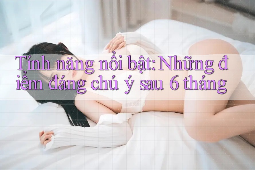 Tính năng nổi bật: Những điểm đáng chú ý sau 6 tháng
