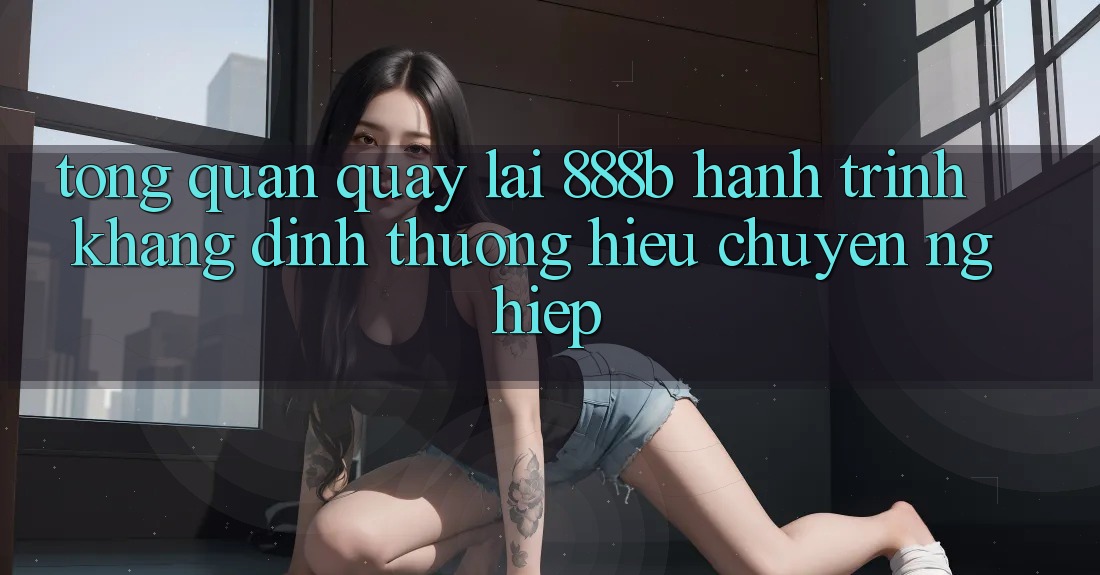 Tổng quan quay lại 888b - Hành trình khẳng định thương hiệu chuyên nghiệp Tổng quan quay lại 888b - Hành trình khẳng định thương hiệu chuyên nghiệp