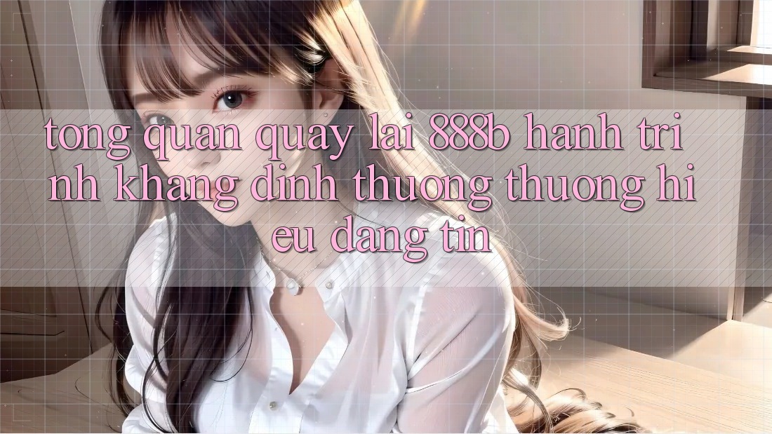 Tổng quan quay lại 888b - Hành trình khẳng định thương thương hiệu đáng tin Tổng quan quay lại 888b - Hành trình khẳng định thương thương hiệu đáng tin
