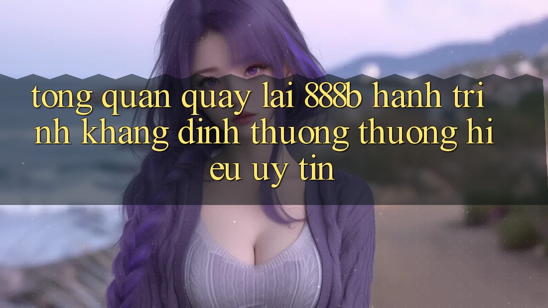Tổng quan quay lại 888b - Hành trình khẳng định thương thương hiệu uy tín Tổng quan quay lại 888b - Hành trình khẳng định thương thương hiệu uy tín