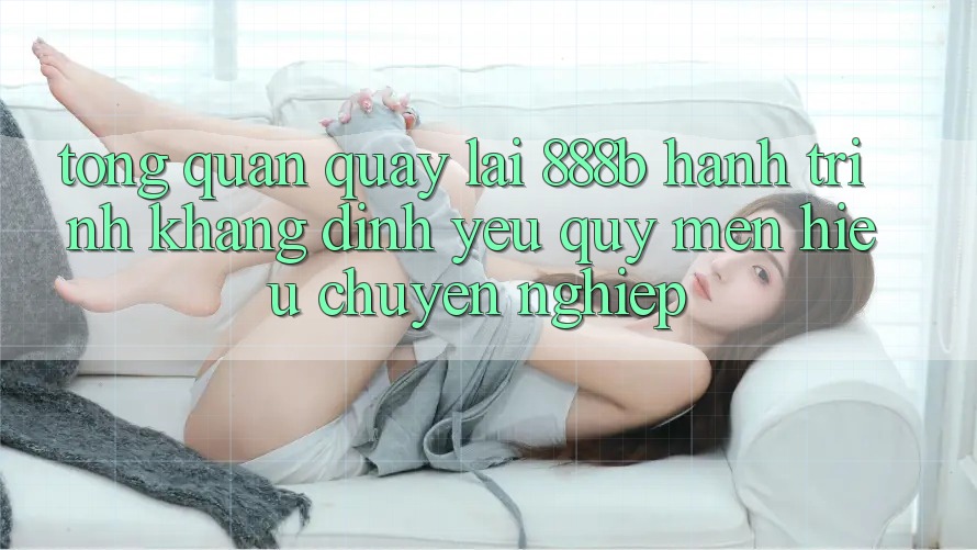 Tổng quan quay lại 888b - Hành trình khẳng định yêu quý mến hiệu chuyên nghiệp Tổng quan quay lại 888b - Hành trình khẳng định yêu quý mến hiệu chuyên nghiệp