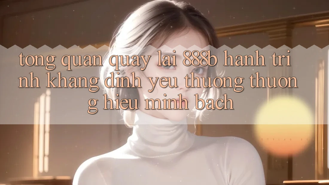 Tổng quan quay lại 888b - Hành trình khẳng định yêu thương thương hiệu minh bạch