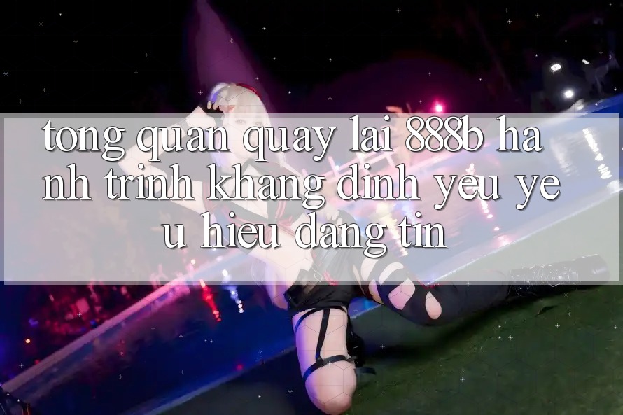 Tổng quan quay lại 888b - Hành trình khẳng định yêu yêu hiệu đáng tin Tổng quan quay lại 888b - Hành trình khẳng định yêu yêu hiệu đáng tin