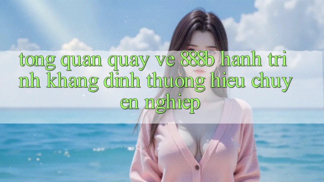 Tổng quan quay về 888b - Hành trình khẳng định thương hiệu chuyên nghiệp Tổng quan quay về 888b - Hành trình khẳng định thương hiệu chuyên nghiệp