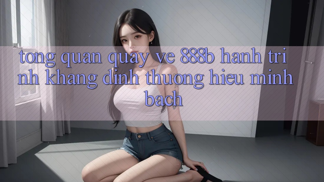 Tổng quan quay về 888b - Hành trình khẳng định thương hiệu minh bạch Tổng quan quay về 888b - Hành trình khẳng định thương hiệu minh bạch