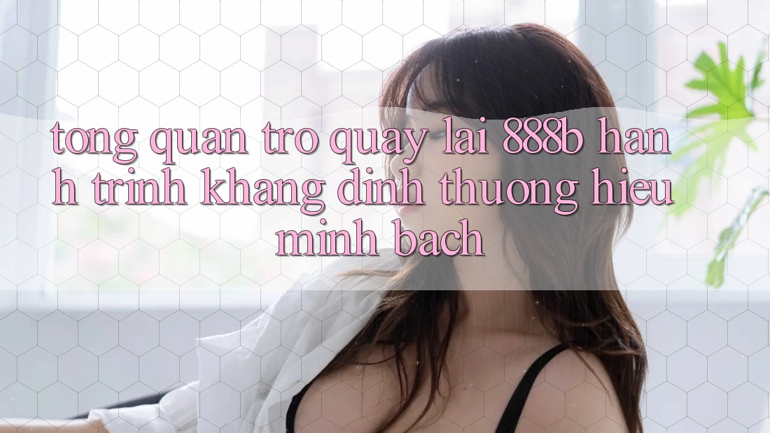 Tổng quan trở quay lại 888b - Hành trình khẳng định thương hiệu minh bạch