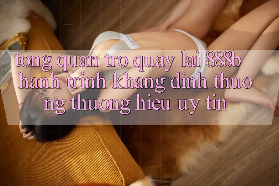 Tổng quan trở quay lại 888b - Hành trình khẳng định thương thương hiệu uy tín Tổng quan trở quay lại 888b - Hành trình khẳng định thương thương hiệu uy tín