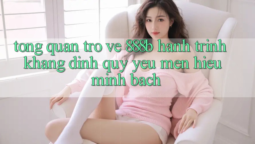 Tổng quan trở về 888b - Hành trình khẳng định quý yêu mến hiệu minh bạch
