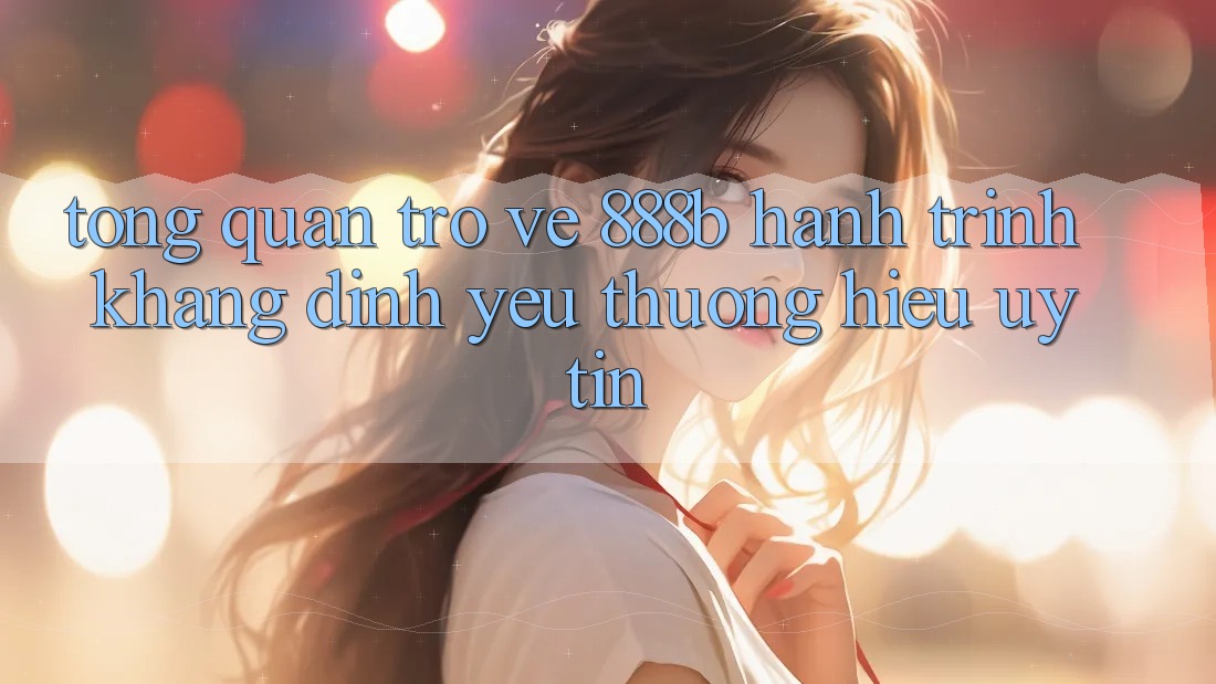 Tổng quan trở về 888b - Hành trình khẳng định yêu thương hiệu uy tín Tổng quan trở về 888b - Hành trình khẳng định yêu thương hiệu uy tín