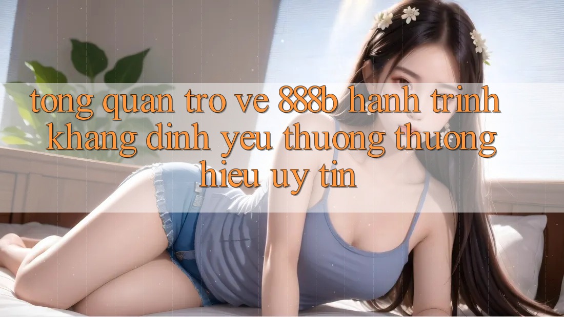 Tổng quan trở về 888b - Hành trình khẳng định yêu thương thương hiệu uy tín Tổng quan trở về 888b - Hành trình khẳng định yêu thương thương hiệu uy tín