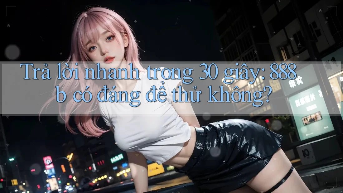Trả lời nhanh trong 30 giây: 888b có đáng để thử không? Trả lời nhanh trong 30 giây: 888b có đáng để thử không?