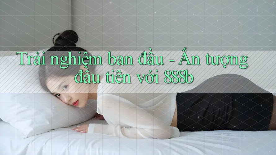 Trải nghiệm ban đầu - Ấn tượng đầu tiên với 888b Trải nghiệm ban đầu - Ấn tượng đầu tiên với 888b