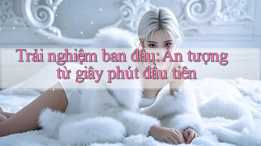 Trải nghiệm ban đầu - ấn tượng từ giây phút đầu tiên