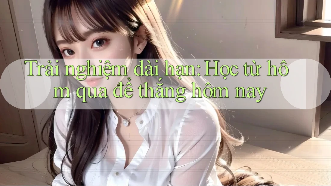 Trải nghiệm dài hạn: Học từ hôm qua để thắng hôm nay Trải nghiệm dài hạn: Học từ hôm qua để thắng hôm nay