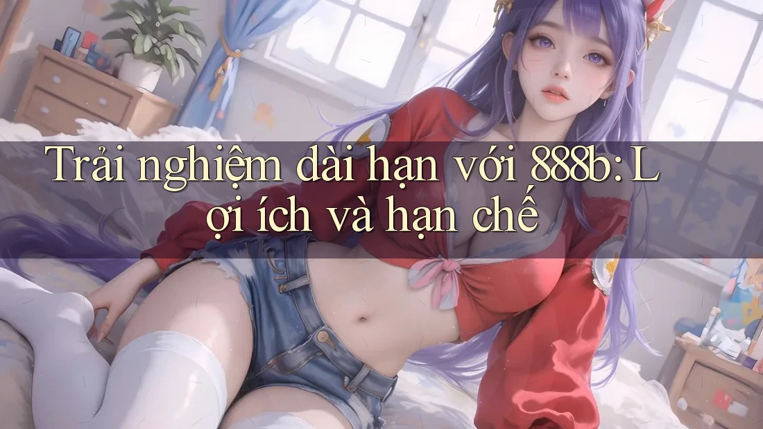 Trải nghiệm dài hạn với 888b: Lợi ích và hạn chế Trải nghiệm dài hạn với 888b: Lợi ích và hạn chế