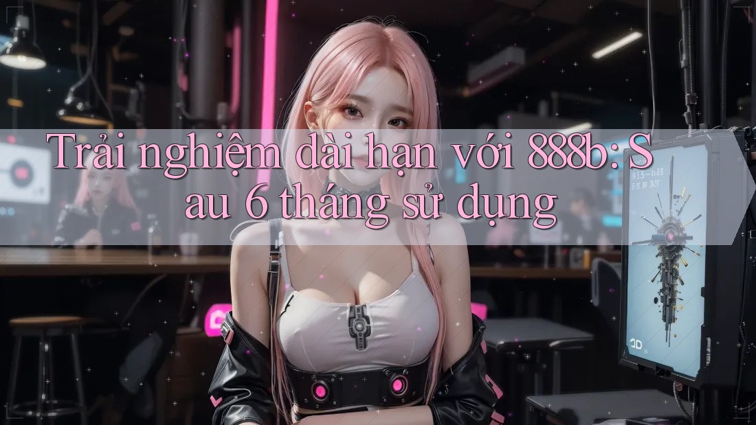 Trải nghiệm dài hạn với 888b: Sau 6 tháng sử dụng Trải nghiệm dài hạn với 888b: Sau 6 tháng sử dụng