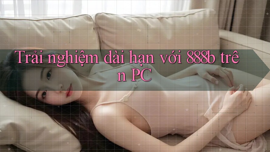 Trải nghiệm dài hạn với 888b trên PC Trải nghiệm dài hạn với 888b trên PC