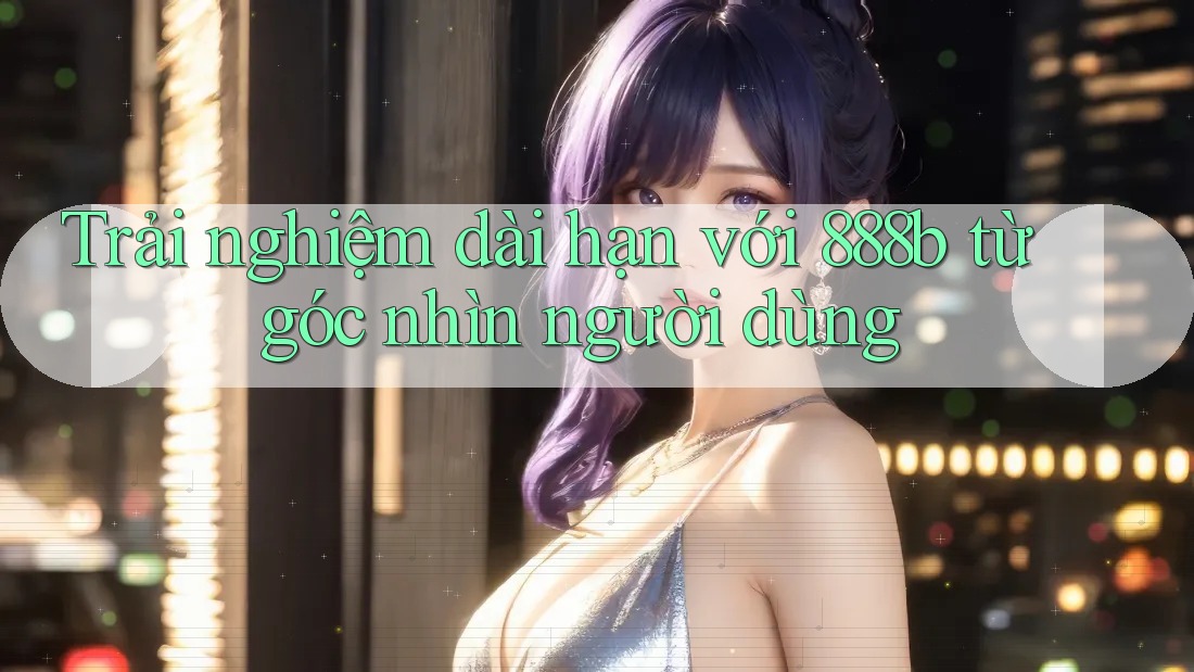 Trải nghiệm dài hạn với 888b từ góc nhìn người dùng