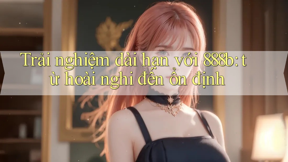 Trải nghiệm dài hạn với 888b: từ hoài nghi đến ổn định Trải nghiệm dài hạn với 888b: từ hoài nghi đến ổn định