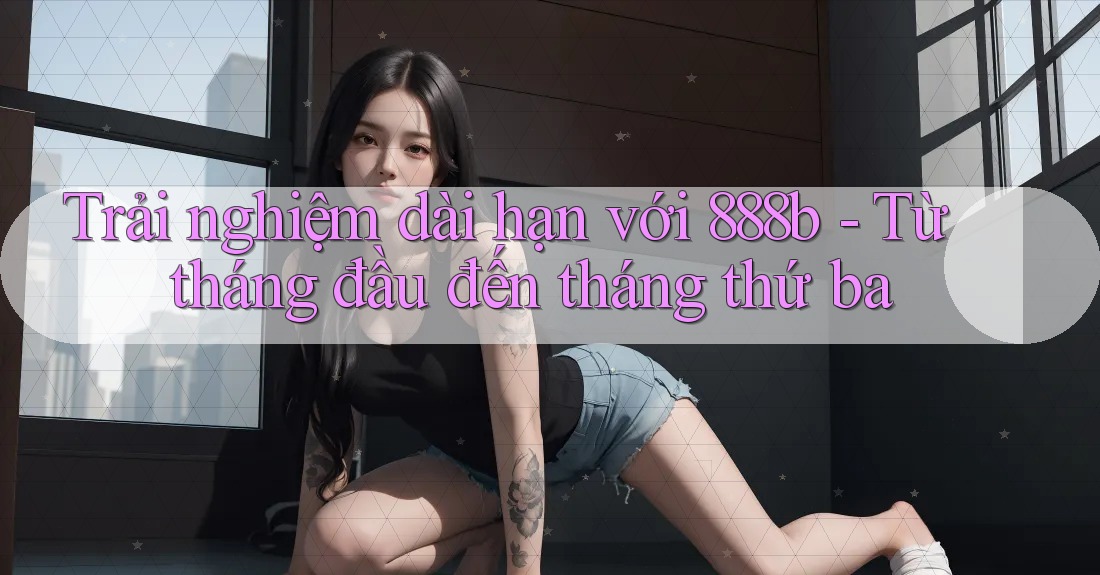 Trải nghiệm dài hạn với 888b - Từ tháng đầu đến tháng thứ ba Trải nghiệm dài hạn với 888b - Từ tháng đầu đến tháng thứ ba