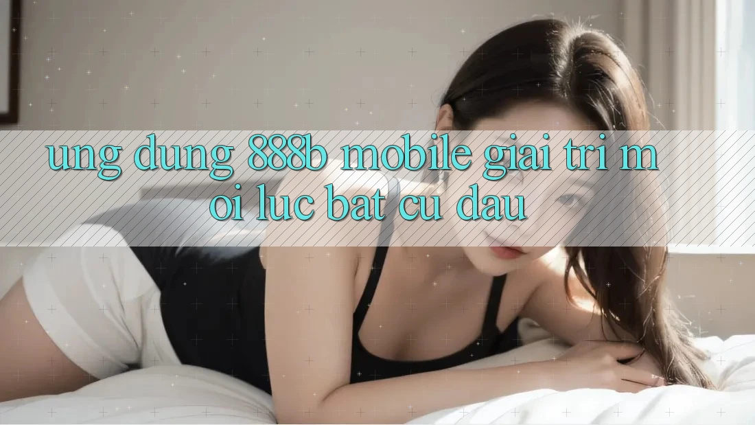 Ứng dụng 888b Mobile - Giải trí mọi lúc, bất cứ đâu Ứng dụng 888b Mobile - Giải trí mọi lúc, bất cứ đâu