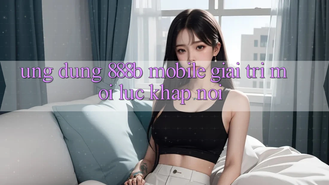 Ứng dụng 888b Mobile - Giải trí mọi lúc, khắp nơi