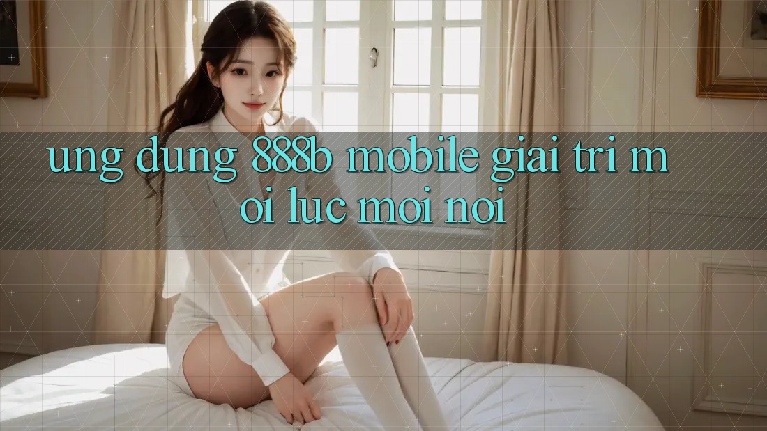 Ứng dụng 888b Mobile - Giải trí mọi lúc, mọi nơi Ứng dụng 888b Mobile - Giải trí mọi lúc, mọi nơi